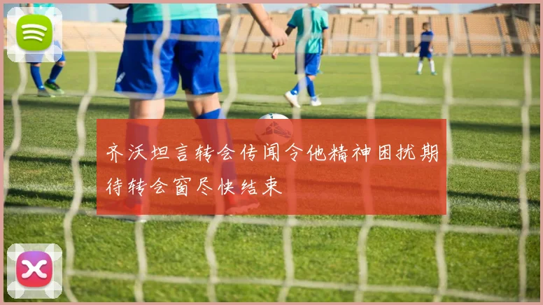 齐沃坦言转会传闻令他精神困扰期待转会窗尽快结束